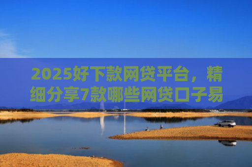 2025好下款网贷平台，精细分享7款哪些网贷口子易下款
