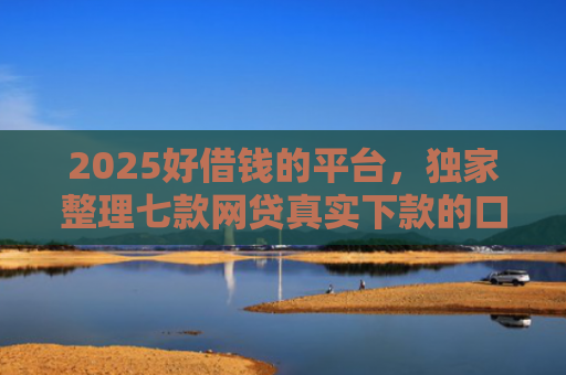 2025好借钱的平台，独家整理七款网贷真实下款的口子