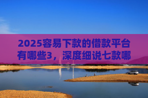 2025容易下款的借款平台有哪些3，深度细说七款哪个网贷口子下款快