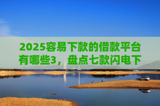 2025容易下款的借款平台有哪些3，盘点七款闪电下款的网贷口子