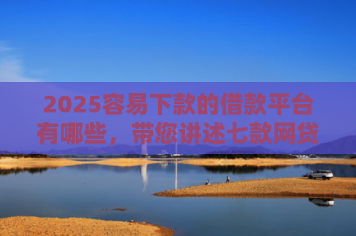 2025容易下款的借款平台有哪些，带您讲述七款网贷口子好下款1000