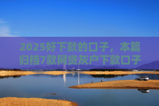 2025好下款的口子，本篇归档7款网贷灰户下款口子