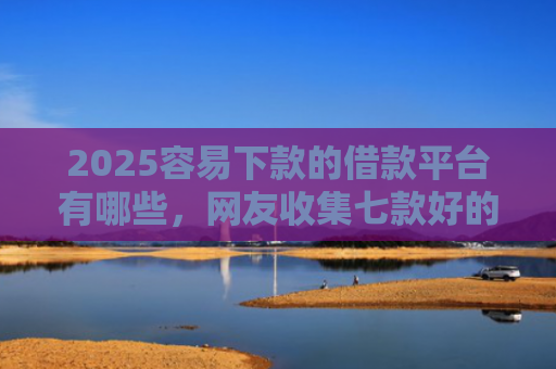 2025容易下款的借款平台有哪些，网友收集七款好的网贷下款口子