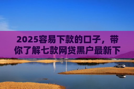 2025容易下款的口子，带你了解七款网贷黑户最新下款口子