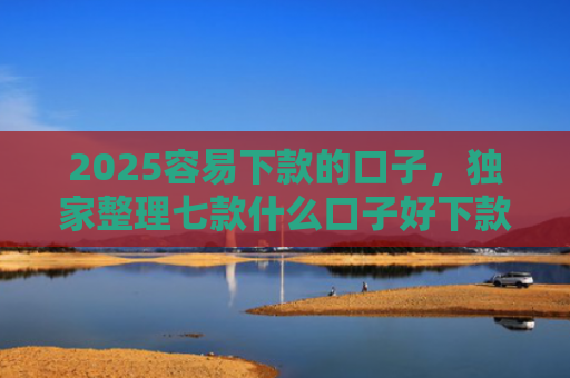 2025容易下款的口子，独家整理七款什么口子好下款网贷