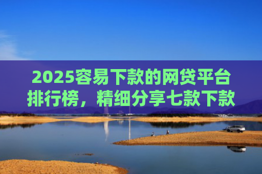 2025容易下款的网贷平台排行榜，精细分享七款下款率高的网贷口子及贷