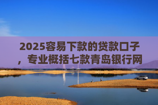 2025容易下款的贷款口子，专业概括七款青岛银行网贷下款口子
