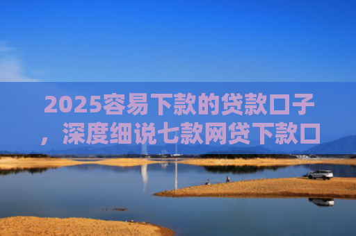 2025容易下款的贷款口子，深度细说七款网贷下款口子 无视黑白