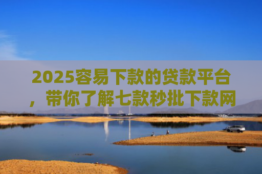 2025容易下款的贷款平台，带你了解七款秒批下款网贷口子