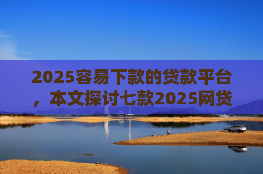 2025容易下款的贷款平台，本文探讨七款2025网贷包下款口子