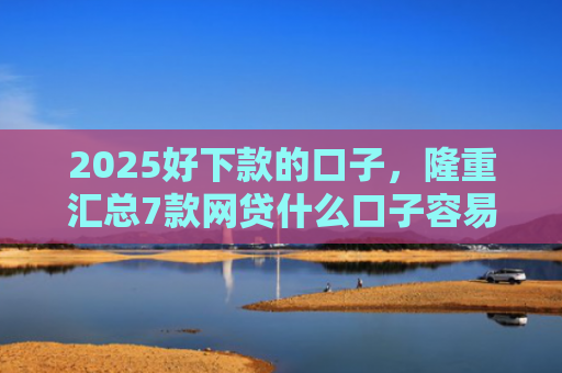2025好下款的口子，隆重汇总7款网贷什么口子容易下款