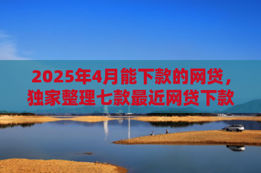 2025年4月能下款的网贷，独家整理七款最近网贷下款好口子