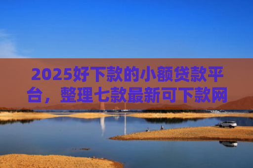 2025好下款的小额贷款平台，整理七款最新可下款网贷口子