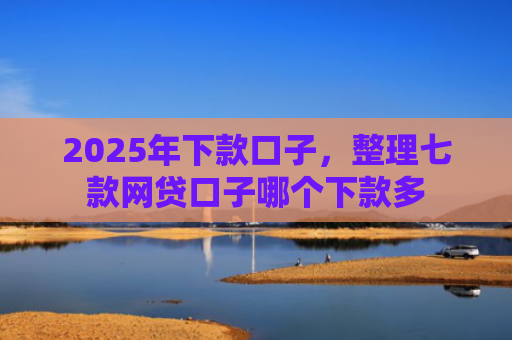 2025年下款口子，整理七款网贷口子哪个下款多