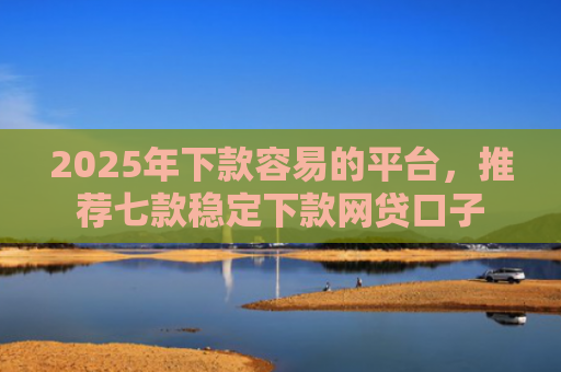 2025年下款容易的平台，推荐七款稳定下款网贷口子