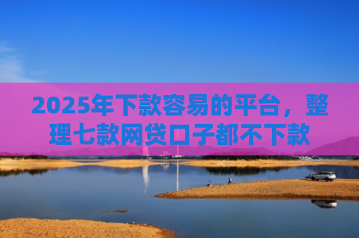 2025年下款容易的平台，整理七款网贷口子都不下款
