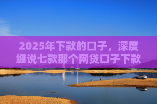 2025年下款的口子，深度细说七款那个网贷口子下款多