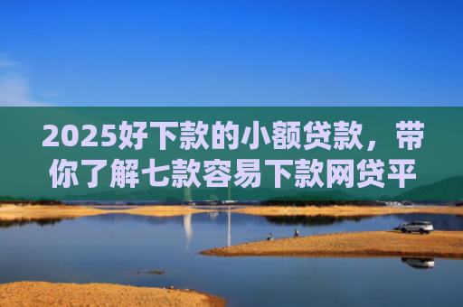 2025好下款的小额贷款，带你了解七款容易下款网贷平台口子