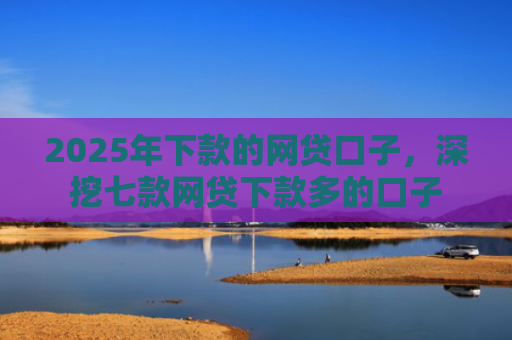 2025年下款的网贷口子，深挖七款网贷下款多的口子