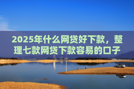 2025年什么网贷好下款，整理七款网贷下款容易的口子