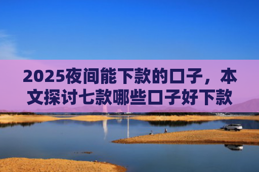 2025夜间能下款的口子，本文探讨七款哪些口子好下款的网贷