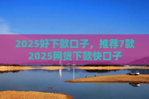 2025好下款口子，推荐7款2025网贷下款快口子
