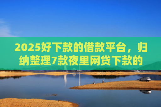 2025好下款的借款平台，归纳整理7款夜里网贷下款的口子