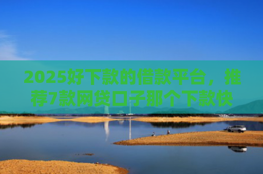 2025好下款的借款平台，推荐7款网贷口子那个下款快