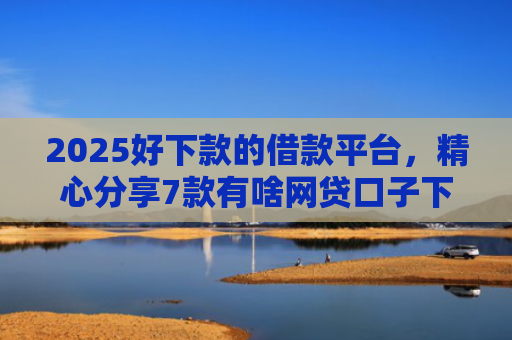 2025好下款的借款平台，精心分享7款有啥网贷口子下款