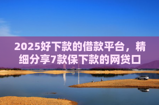 2025好下款的借款平台，精细分享7款保下款的网贷口子