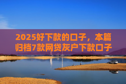 2025好下款的口子，本篇归档7款网贷灰户下款口子