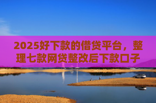 2025好下款的借贷平台，整理七款网贷整改后下款口子