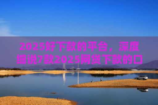 2025好下款的平台，深度细说7款2025网贷下款的口子