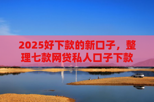 2025好下款的新口子，整理七款网贷私人口子下款