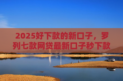 2025好下款的新口子，罗列七款网贷最新口子秒下款