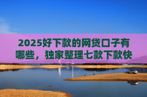 2025好下款的网贷口子有哪些，独家整理七款下款快黑户网贷口子