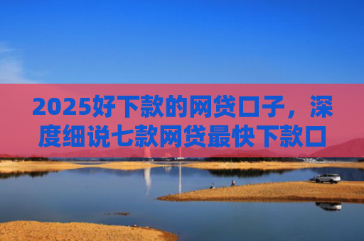 2025好下款的网贷口子，深度细说七款网贷最快下款口子
