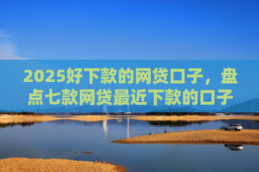 2025好下款的网贷口子，盘点七款网贷最近下款的口子