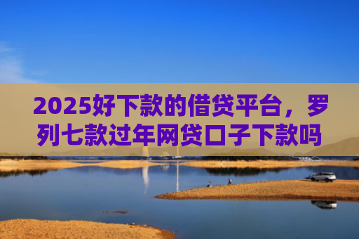 2025好下款的借贷平台，罗列七款过年网贷口子下款吗