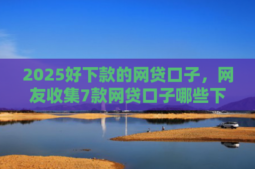 2025好下款的网贷口子，网友收集7款网贷口子哪些下款快
