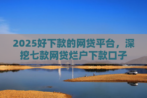 2025好下款的网贷平台，深挖七款网贷烂户下款口子