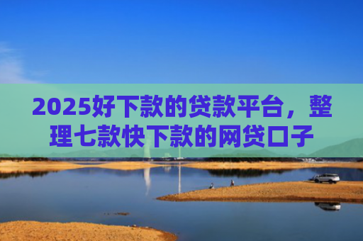 2025好下款的贷款平台，整理七款快下款的网贷口子