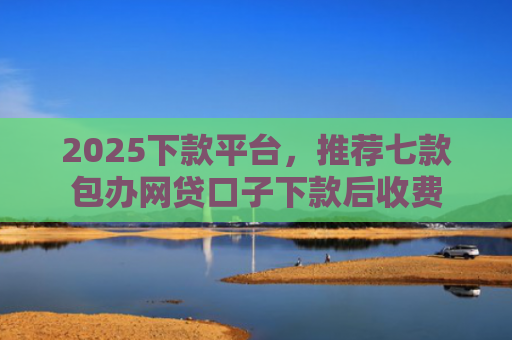 2025下款平台，推荐七款包办网贷口子下款后收费