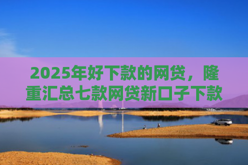 2025年好下款的网贷，隆重汇总七款网贷新口子下款容易