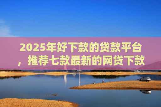 2025年好下款的贷款平台，推荐七款最新的网贷下款口子