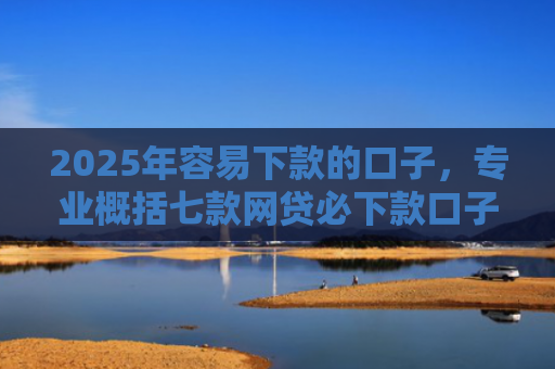 2025年容易下款的口子，专业概括七款网贷必下款口子2025