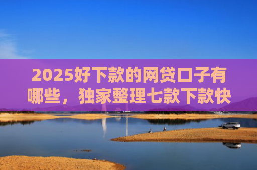 2025好下款的网贷口子有哪些，独家整理七款下款快黑户网贷口子