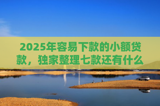 2025年容易下款的小额贷款，独家整理七款还有什么网贷口子下款