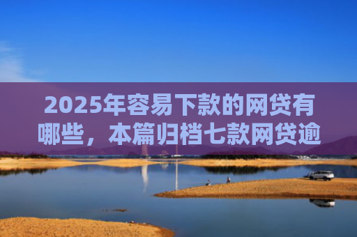 2025年容易下款的网贷有哪些，本篇归档七款网贷逾期下款口子有