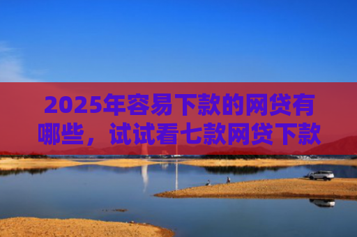 2025年容易下款的网贷有哪些，试试看七款网贷下款最快的口子？